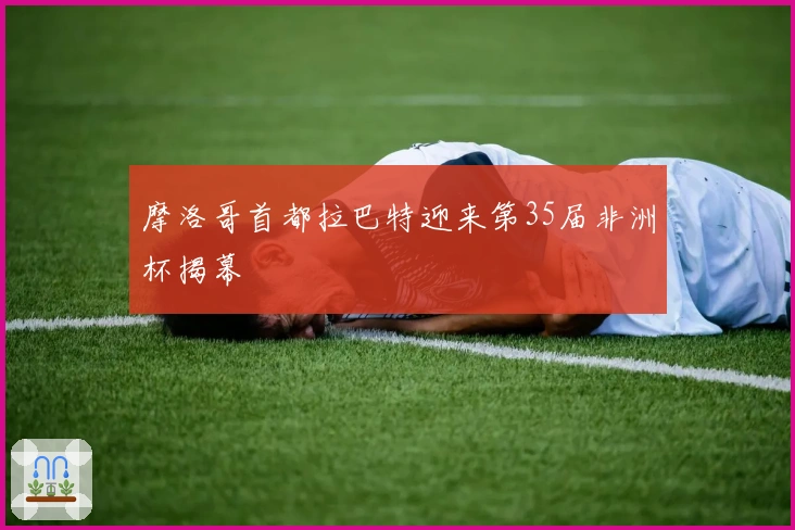 摩洛哥首都拉巴特迎来第35届非洲杯揭幕