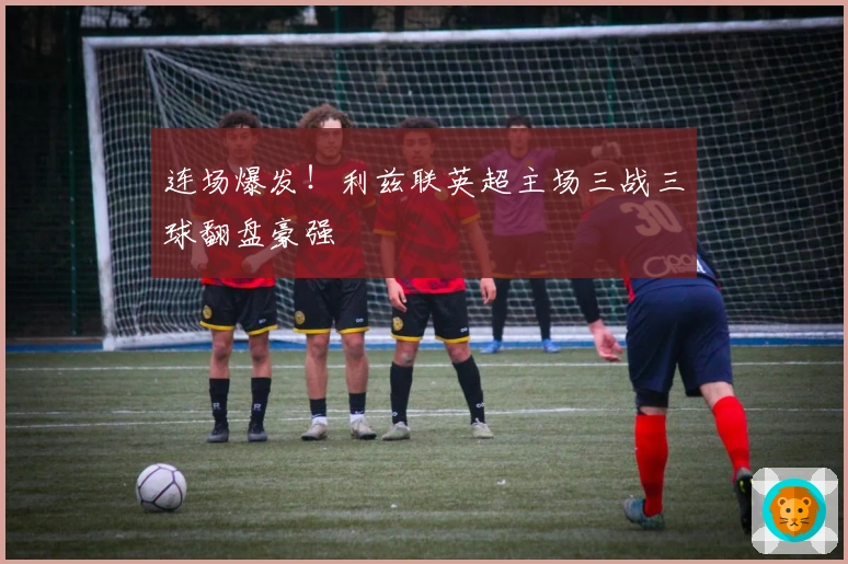 连场爆发！利兹联英超主场三战三球翻盘豪强