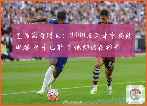 皇马离奇时刻：9000万天才中场被断球 对手已射门 他却仍在摊手
