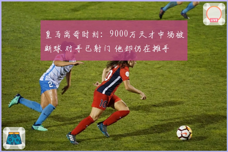 皇马离奇时刻：9000万天才中场被断球 对手已射门 他却仍在摊手