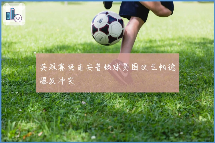 英冠赛场南安普顿球员围攻兰帕德爆发冲突